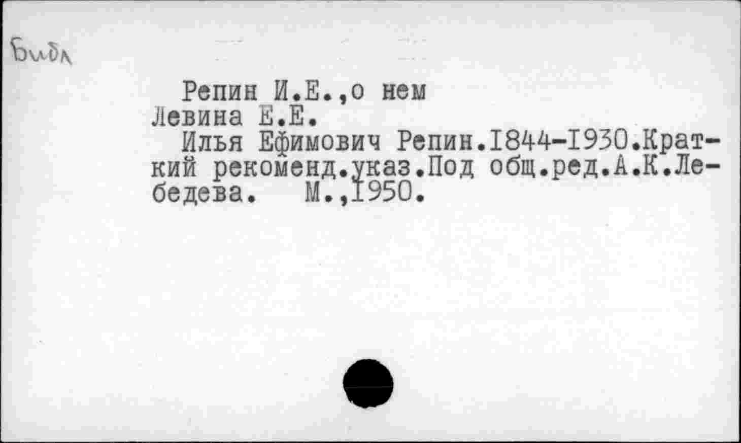 ﻿Репин И.Е.,о нем
Левина Е.Е.
Илья Ефимович Репин.1844-1930.Крат-кий рекоменд.указ.Под общ.ред.А.К.Лебедева. М.,1950.